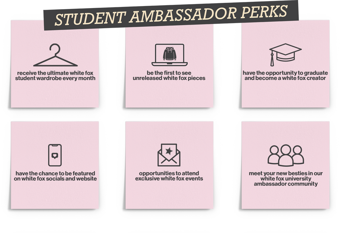 Student Ambassador Perks: 1. Receive the ultimate White Fox student wardrobe every month. 2. Be the first to see unreleased White Fox pieces. 3. Have the opportunity to graduate and become a White Fox creator. 4. Have the chance to be featured on White Fox socials and website. 5. Opportunities to attend exclusive White Fox events. 6. Meet your new besties in our White Fox University ambassador community.