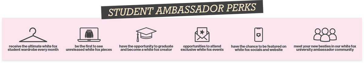 Student Ambassador Perks: 1. Receive the ultimate White Fox student wardrobe every month. 2. Be the first to see unreleased White Fox pieces. 3. Have the opportunity to graduate and become a White Fox creator. 4. Have the chance to be featured on White Fox socials and website. 5. Opportunities to attend exclusive White Fox events. 6. Meet your new besties in our White Fox University ambassador community.